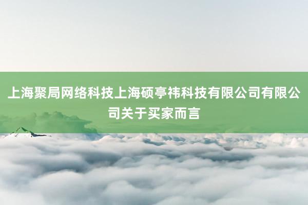 上海聚局网络科技上海硕亭祎科技有限公司有限公司关于买家而言