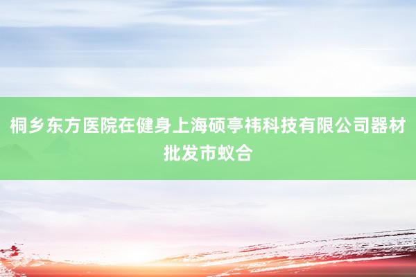 桐乡东方医院在健身上海硕亭祎科技有限公司器材批发市蚁合