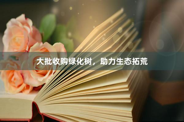 大批收购绿化树，助力生态拓荒