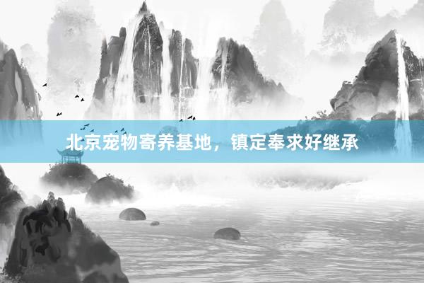 北京宠物寄养基地,镇定奉求好继承